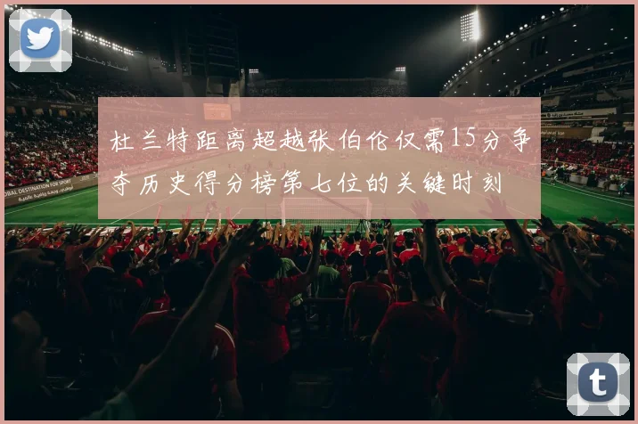 杜兰特距离超越张伯伦仅需15分争夺历史得分榜第七位的关键时刻
