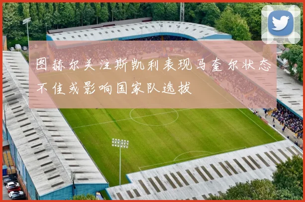 图赫尔关注斯凯利表现马奎尔状态不佳或影响国家队选拔