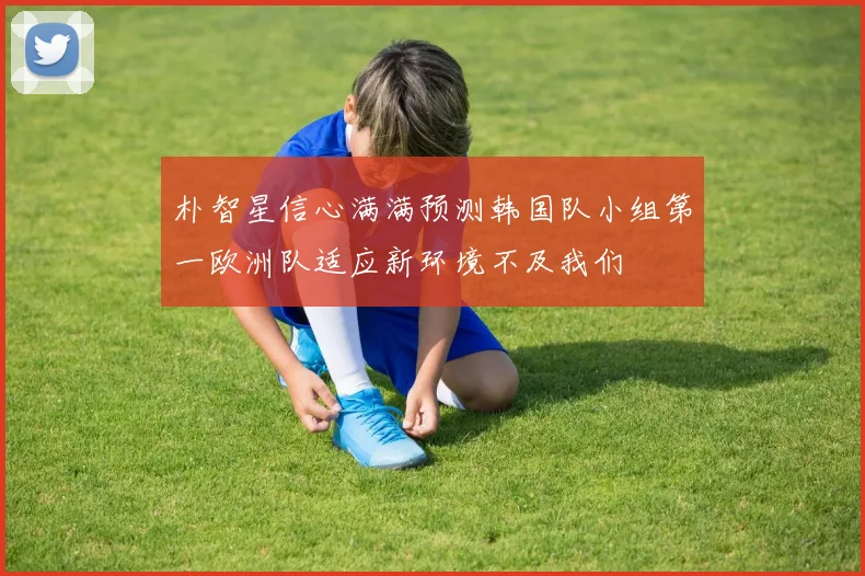 朴智星信心满满预测韩国队小组第一欧洲队适应新环境不及我们