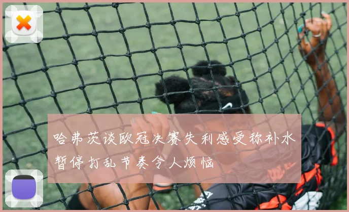 哈弗茨谈欧冠决赛失利感受称补水暂停打乱节奏令人烦恼