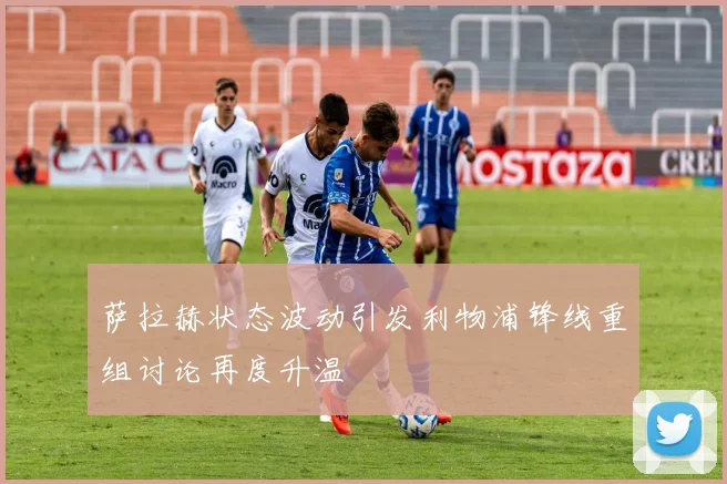 萨拉赫状态波动引发利物浦锋线重组讨论再度升温