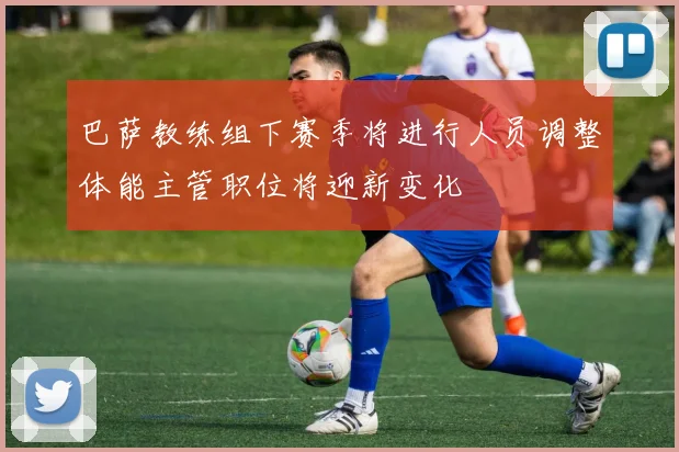 巴萨教练组下赛季将进行人员调整体能主管职位将迎新变化