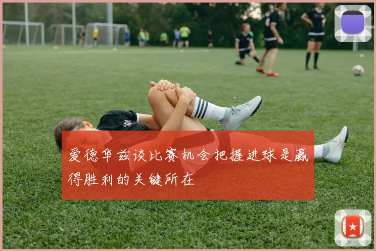 爱德华兹谈比赛机会把握进球是赢得胜利的关键所在