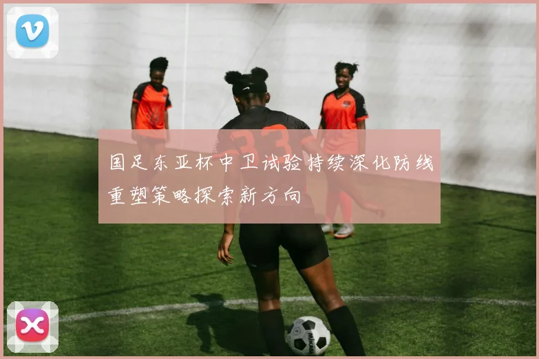 国足东亚杯中卫试验持续深化防线重塑策略探索新方向