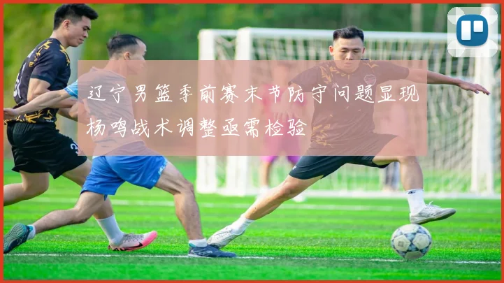 辽宁男篮季前赛末节防守问题显现杨鸣战术调整亟需检验