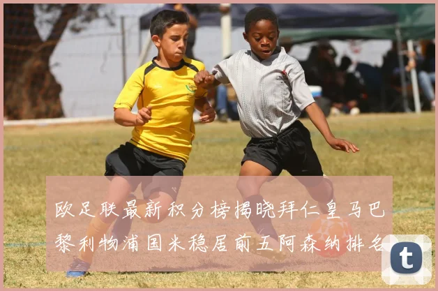 欧足联最新积分榜揭晓拜仁皇马巴黎利物浦国米稳居前五阿森纳排名第七