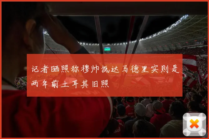 记者晒照称穆帅抵达马德里实则是两年前土耳其旧照