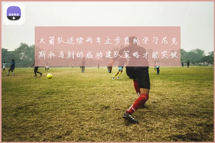火箭队连续两年止步首轮学习尼克斯和马刺的成功建队策略才能突破瓶颈