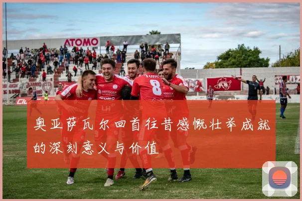 奥亚萨瓦尔回首往昔感慨壮举成就的深刻意义与价值