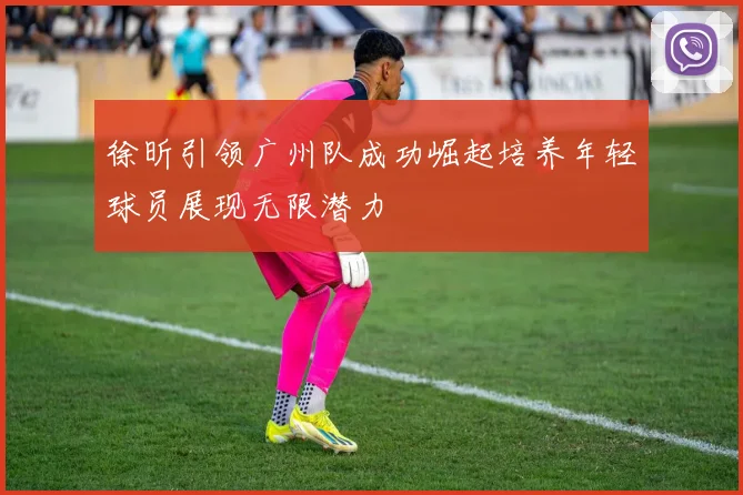 徐昕引领广州队成功崛起培养年轻球员展现无限潜力