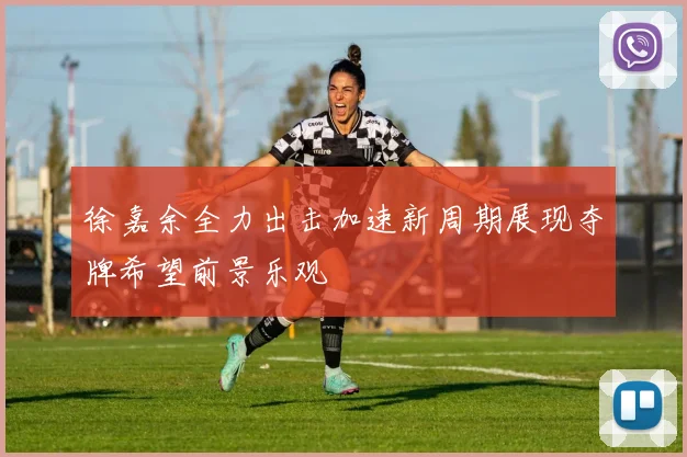 徐嘉余全力出击加速新周期展现夺牌希望前景乐观