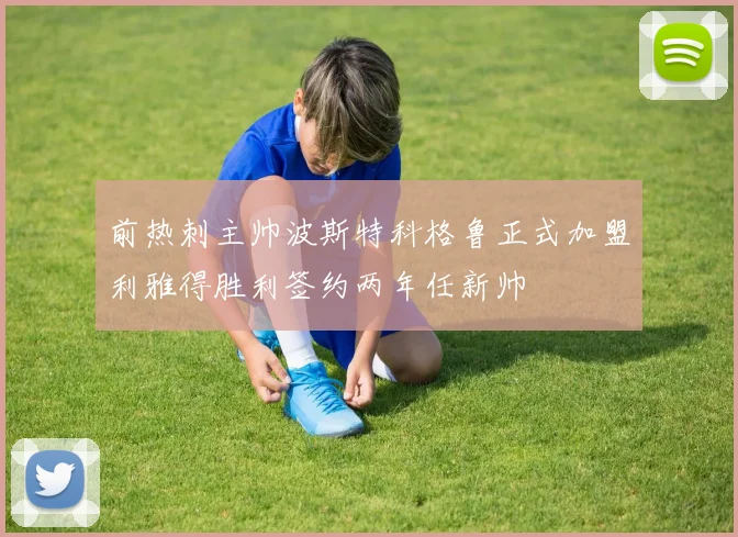前热刺主帅波斯特科格鲁正式加盟利雅得胜利签约两年任新帅