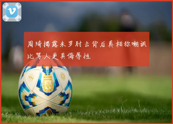 周琦揭露米罗肘击背后真相称嘲讽比骂人更具侮辱性