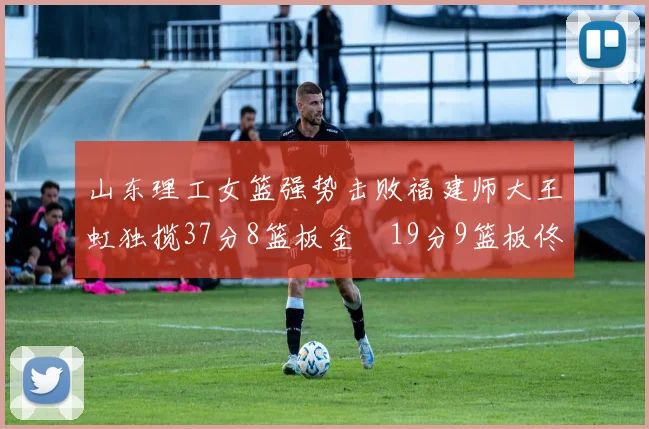 山东理工女篮强势击败福建师大王虹独揽37分8篮板金喆19分9篮板佟欣芷21分6篮板