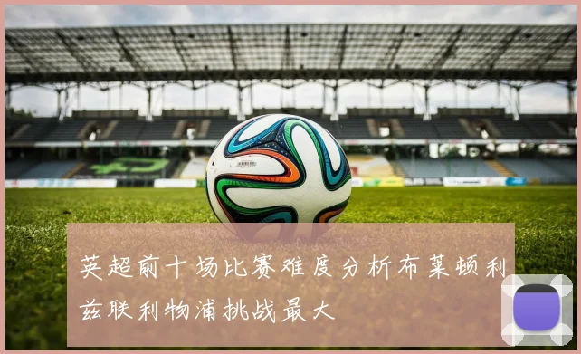 英超前十场比赛难度分析布莱顿利兹联利物浦挑战最大