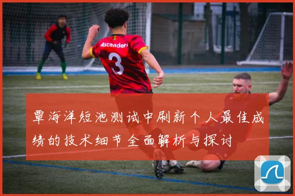 覃海洋短池测试中刷新个人最佳成绩的技术细节全面解析与探讨