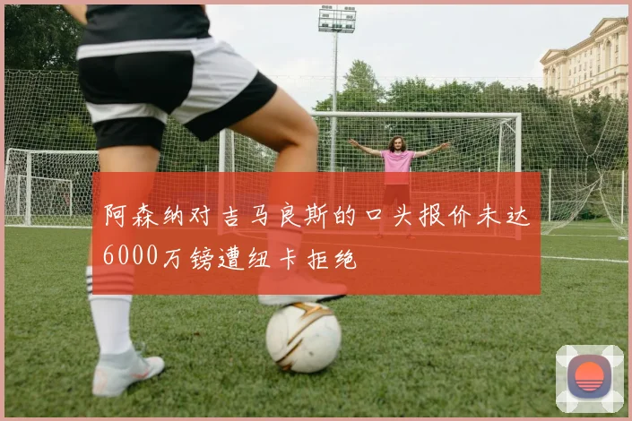 阿森纳对吉马良斯的口头报价未达6000万镑遭纽卡拒绝