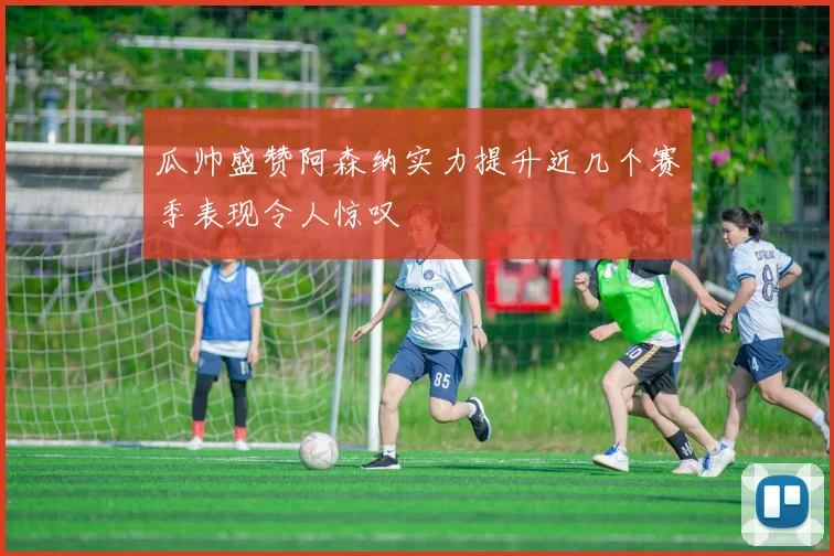 瓜帅盛赞阿森纳实力提升近几个赛季表现令人惊叹