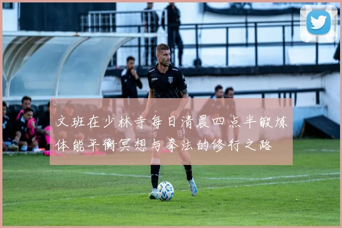 文班在少林寺每日清晨四点半锻炼体能平衡冥想与拳法的修行之路