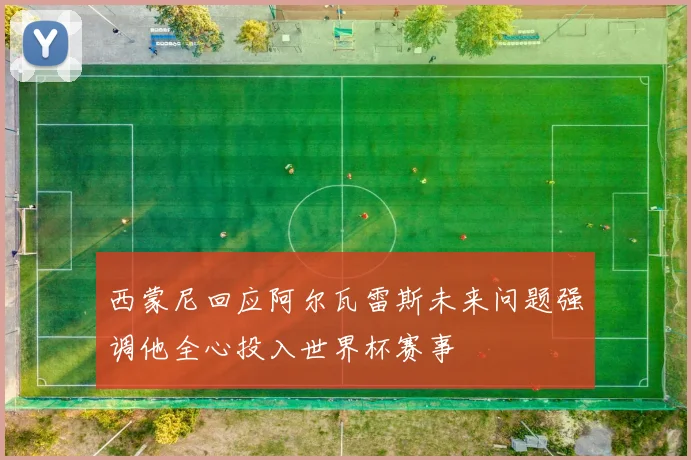 西蒙尼回应阿尔瓦雷斯未来问题强调他全心投入世界杯赛事