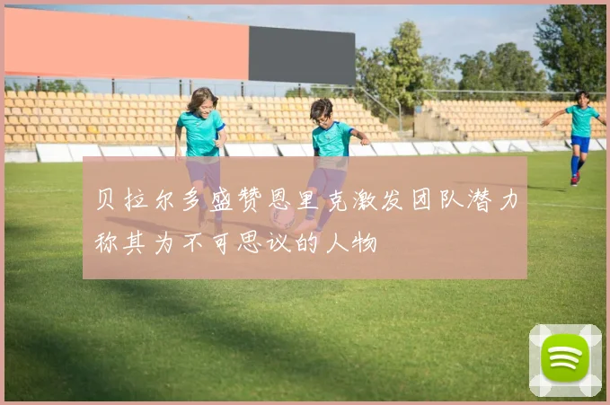 贝拉尔多盛赞恩里克激发团队潜力称其为不可思议的人物