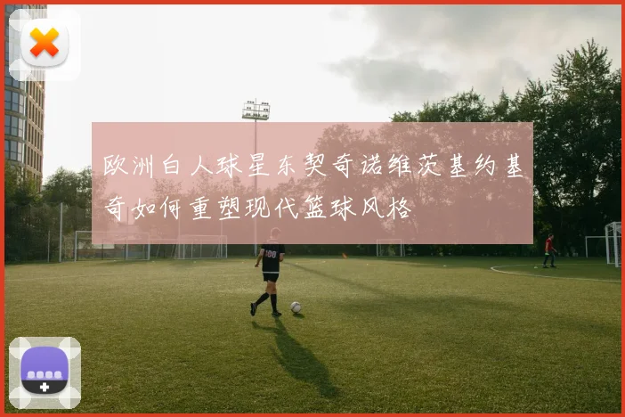 欧洲白人球星东契奇诺维茨基约基奇如何重塑现代篮球风格