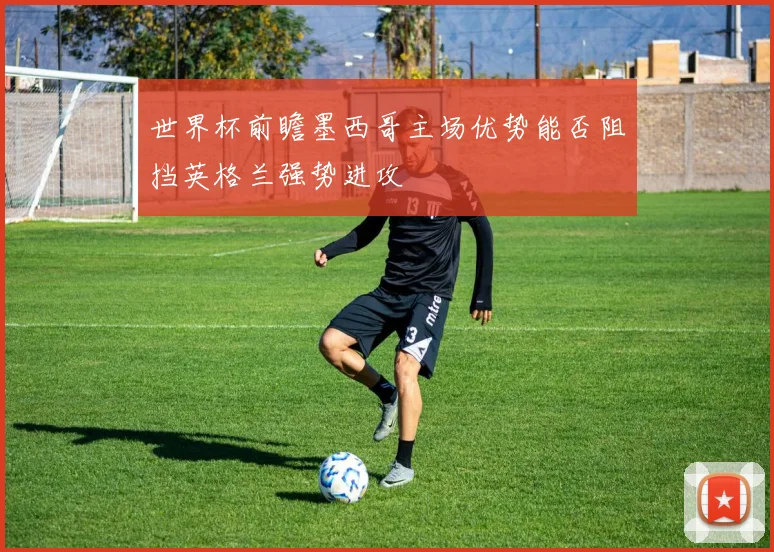 世界杯前瞻墨西哥主场优势能否阻挡英格兰强势进攻