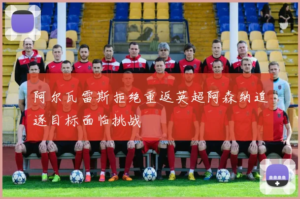 阿尔瓦雷斯拒绝重返英超阿森纳追逐目标面临挑战
