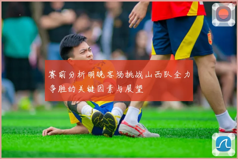 赛前分析明晚客场挑战山西队全力争胜的关键因素与展望