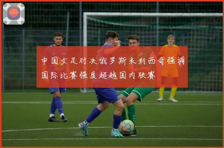 中国女足对决俄罗斯米利西奇强调国际比赛强度超越国内联赛