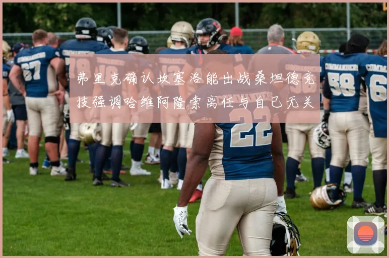 弗里克确认坎塞洛能出战桑坦德竞技强调哈维阿隆索离任与自己无关