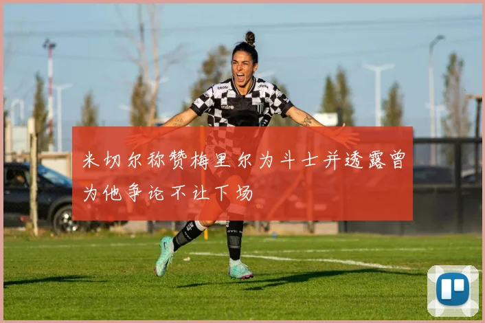 米切尔称赞梅里尔为斗士并透露曾为他争论不让下场
