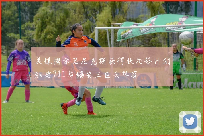 美媒揭示若尼克斯获得状元签计划组建711与锡安三巨头阵容