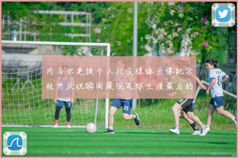 内马尔更换个人社交媒体头像纪念经典庆祝瞬间展现足球生涯最后的辉煌时刻