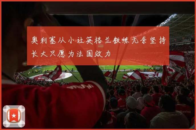 奥利塞从小让英格兰教练无奈坚持长大只愿为法国效力