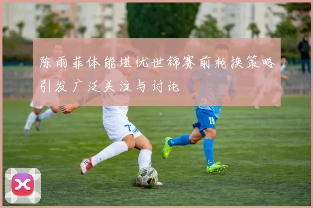 陈雨菲体能堪忧世锦赛前轮换策略引发广泛关注与讨论