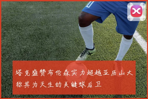 塔克盛赞布伦森实力超越亚历山大称其为天生的关键球后卫